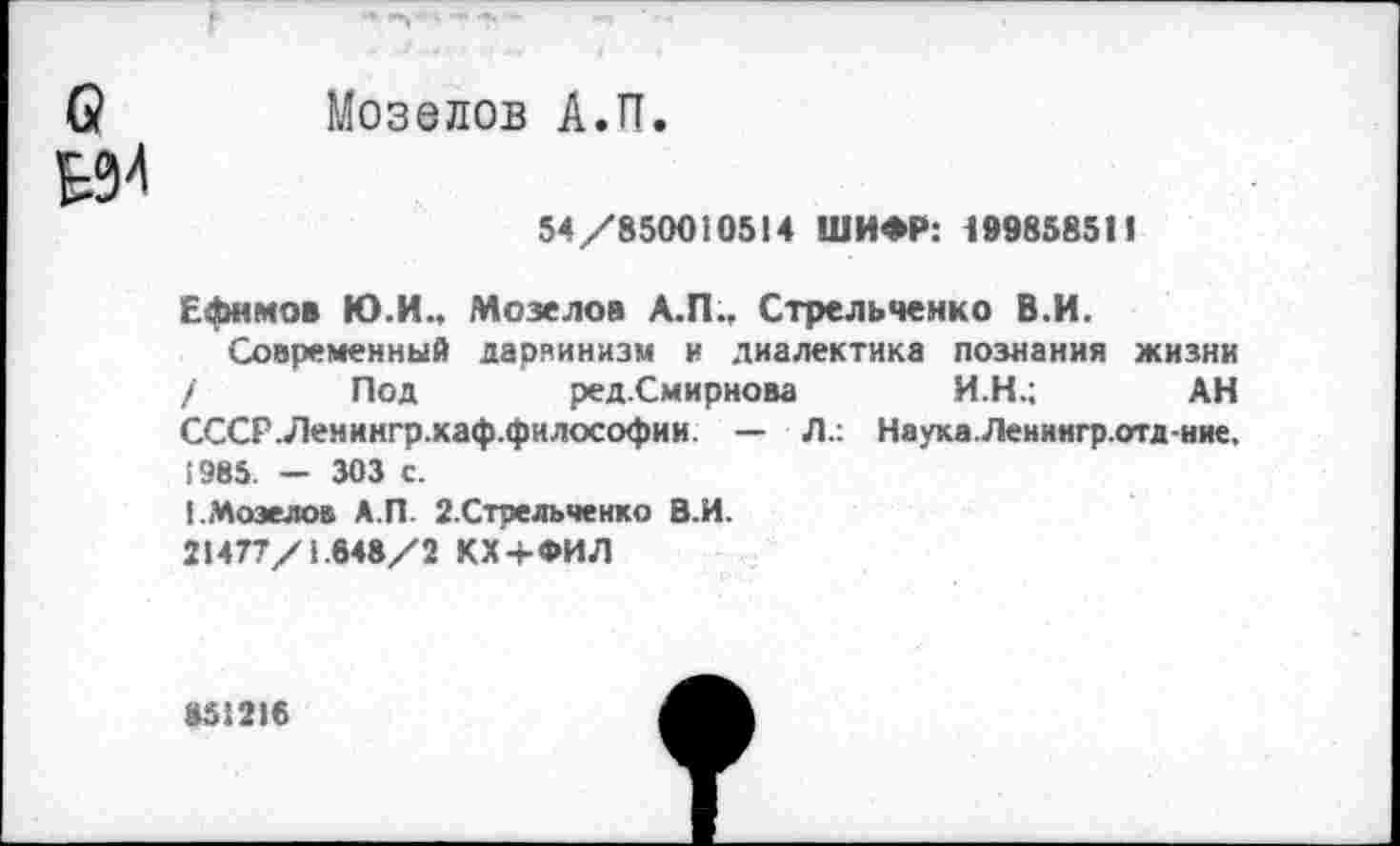 ﻿(2 Мозелов А.П.
НИ
54/850010514 ШИФР: 199858511
Ефимов Ю.И., Мозелов А.П., Стрельченко В.И.
Современный дарвинизм и диалектика познания жизни / Под ред.Смирнова И.Н.; АН СССР-Лемингр.каф.фнлософии. — Л.: Наука.Ленингр.отд-ние, 1985. — 303 с.
[.Мозелов А.П. 2.Стрельченко В.И.
21477/1.648/2 КХ+ФИЛ
851216